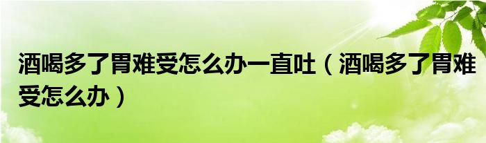 酒喝多了胃难受怎么办一直吐（酒喝多了胃难受怎么办）