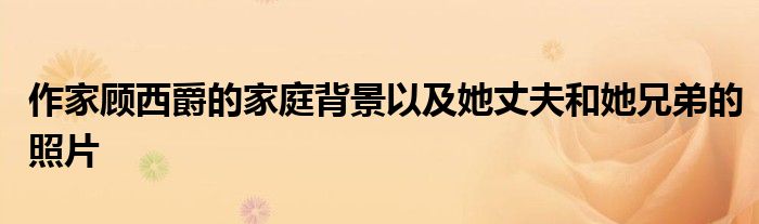 作家顾西爵的家庭背景以及她丈夫和她兄弟的照片