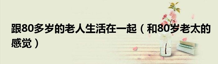 跟80多岁的老人生活在一起（和80岁老太的感觉）