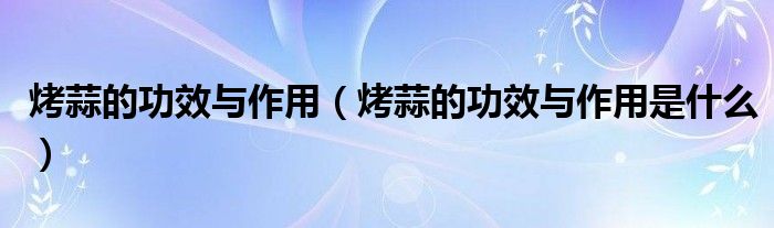 烤蒜的功效与作用（烤蒜的功效与作用是什么）