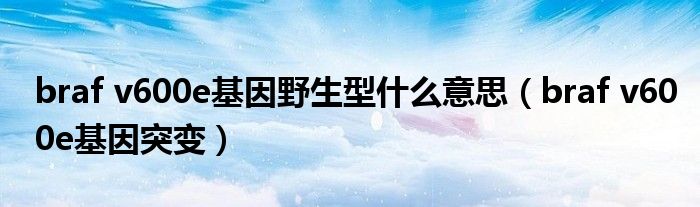 braf v600e基因野生型什么意思（braf v600e基因突变）