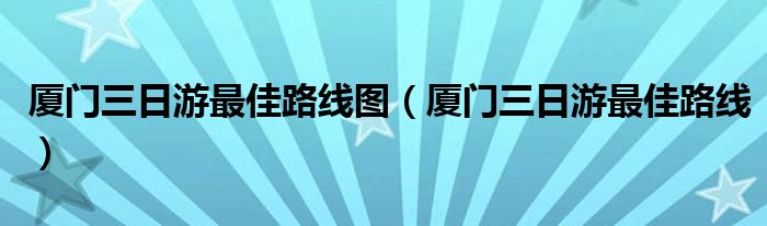 厦门三日游最佳路线图（厦门三日游最佳路线）