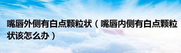 嘴唇外侧有白点颗粒状(嘴唇内侧有白点颗粒状该怎么办)
