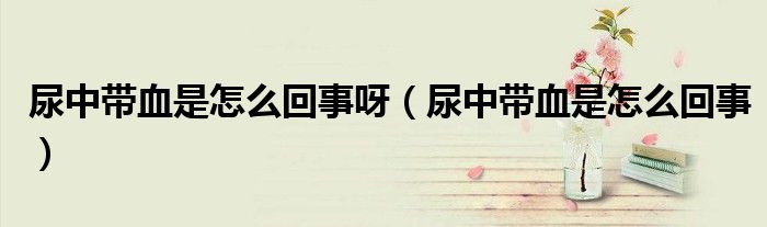 尿中带血是怎么回事呀(尿中带血是怎么回事)
