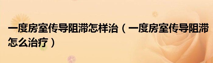 一度房室传导阻滞怎样治(一度房室传导阻滞怎么治疗)