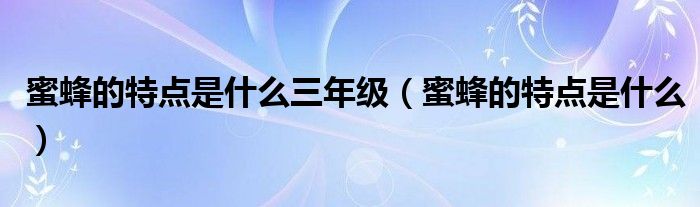 蜜蜂的特点是什么三年级（蜜蜂的特点是什么）