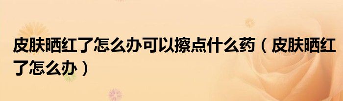 皮肤晒红了怎么办可以擦点什么药（皮肤晒红了怎么办）