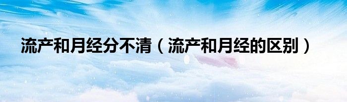 流产和月经分不清（流产和月经的区别）