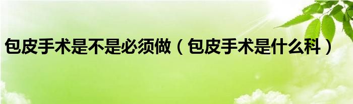 包皮手术是不是必须做（包皮手术是什么科）