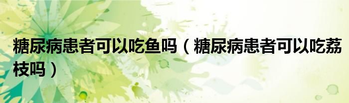 糖尿病患者可以吃鱼吗（糖尿病患者可以吃荔枝吗）