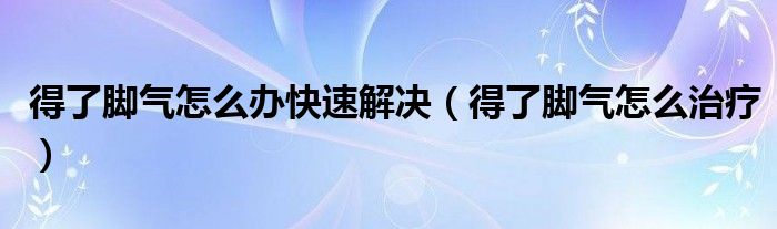 得了脚气怎么办快速解决（得了脚气怎么治疗）