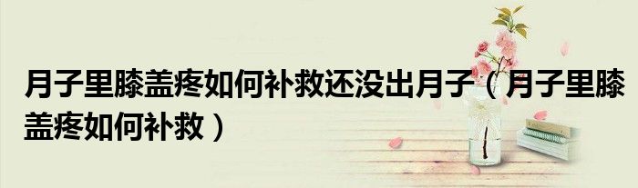 月子里膝盖疼如何补救还没出月子(月子里膝盖疼如何补救)