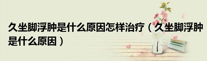 久坐脚浮肿是什么原因怎样治疗（久坐脚浮肿是什么原因）