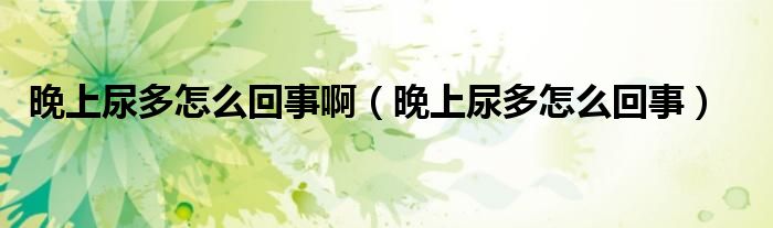 晚上尿多怎么回事啊（晚上尿多怎么回事）