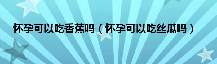 怀孕可以吃香蕉吗（怀孕可以吃丝瓜吗）