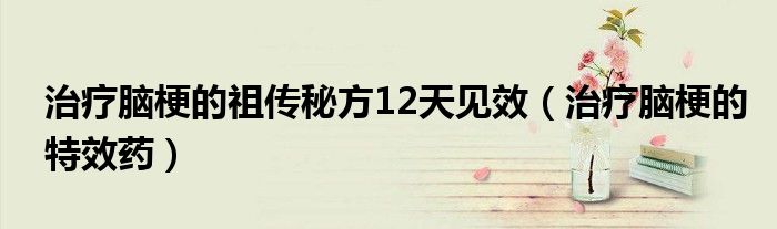 治疗脑梗的祖传秘方12天见效（治疗脑梗的特效药）