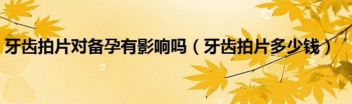牙齿拍片对备孕有影响吗(牙齿拍片多少钱)