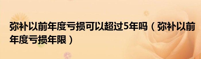 弥补以前年度亏损可以超过5年吗（弥补以前年度亏损年限）