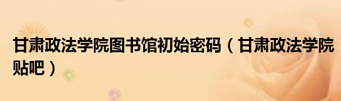 甘肃政法学院图书馆初始密码（甘肃政法学院贴吧）