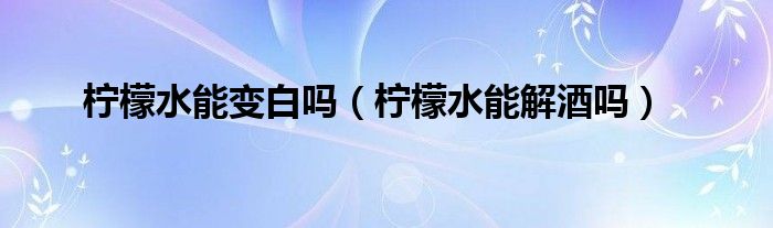柠檬水能变白吗（柠檬水能解酒吗）