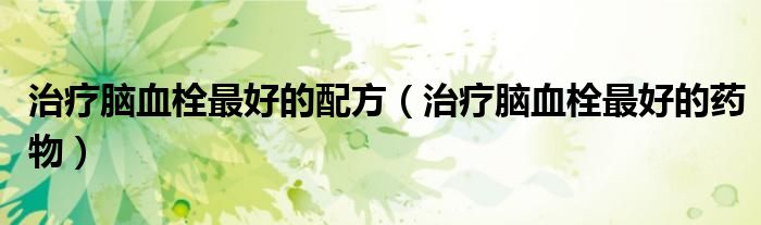 治疗脑血栓最好的配方（治疗脑血栓最好的药物）