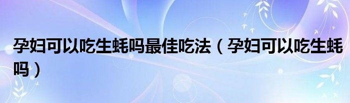 孕妇可以吃生蚝吗最佳吃法（孕妇可以吃生蚝吗）