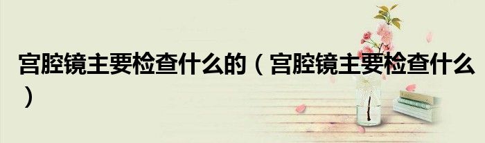 宫腔镜主要检查什么的（宫腔镜主要检查什么）