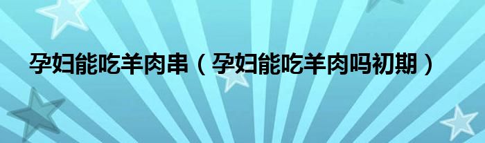 孕妇能吃羊肉串（孕妇能吃羊肉吗初期）