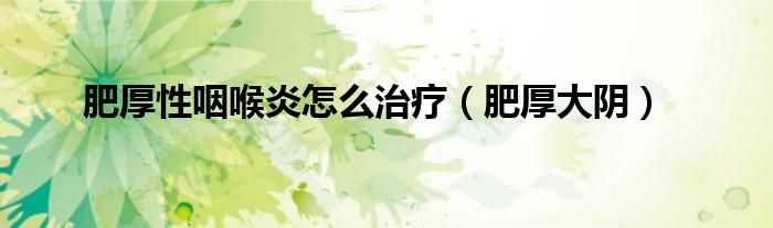 肥厚性咽喉炎怎么治疗（肥厚大阴）