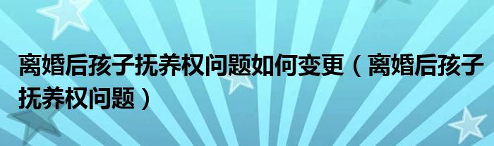 离婚后孩子抚养权问题如何变更（离婚后孩子抚养权问题）