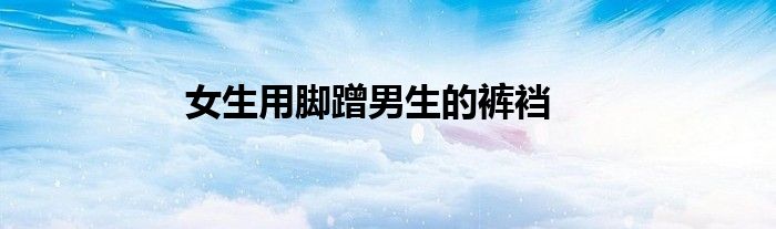 女生用脚蹭男生的裤裆