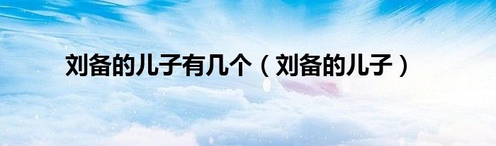 刘备的儿子有几个（刘备的儿子）