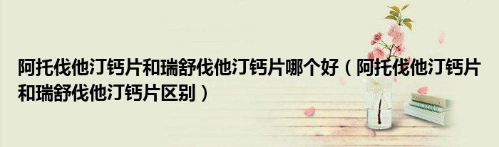 阿托伐他汀钙片和瑞舒伐他汀钙片哪个好（阿托伐他汀钙片和瑞舒伐他汀钙片区别）