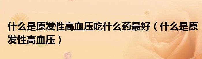 什么是原发性高血压吃什么药最好（什么是原发性高血压）