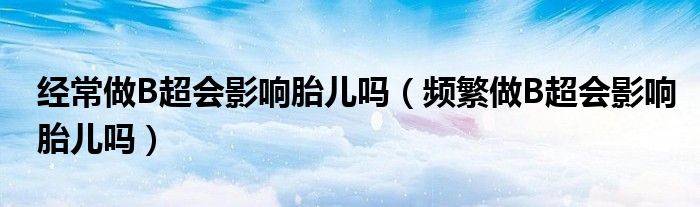 经常做B超会影响胎儿吗（频繁做B超会影响胎儿吗）