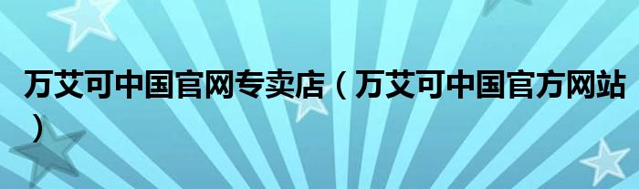万艾可中国官网专卖店（万艾可中国官方网站）