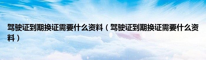驾驶证到期换证需要什么资料（驾驶证到期换证需要什么资料）