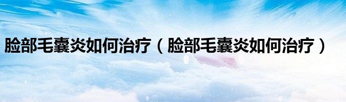 脸部毛囊炎如何治疗（脸部毛囊炎如何治疗）