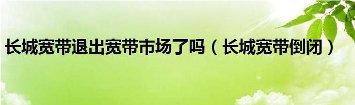 长城宽带退出宽带市场了吗（长城宽带倒闭）