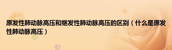 原发性肺动脉高压和继发性肺动脉高压的区别（什么是原发性肺动脉高压）