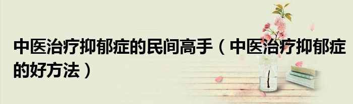 中医治疗抑郁症的民间高手（中医治疗抑郁症的好方法）