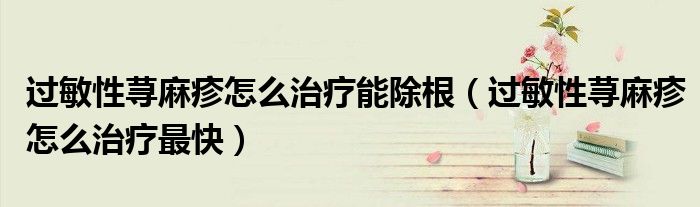 过敏性荨麻疹怎么治疗能除根（过敏性荨麻疹怎么治疗最快）