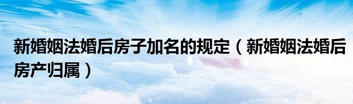 新婚姻法婚后房子加名的规定（新婚姻法婚后房产归属）