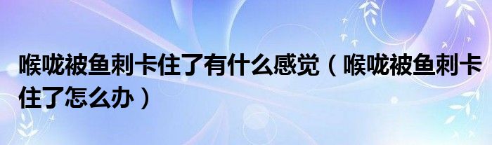 喉咙被鱼刺卡住了有什么感觉（喉咙被鱼刺卡住了怎么办）