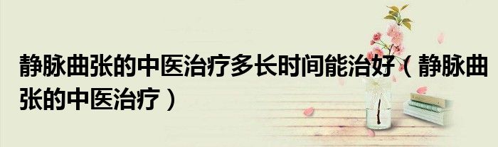 静脉曲张的中医治疗多长时间能治好（静脉曲张的中医治疗）