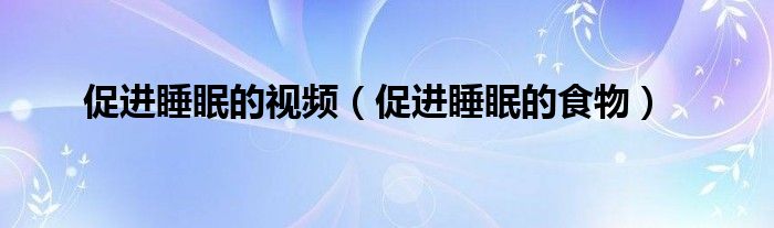 促进睡眠的视频（促进睡眠的食物）