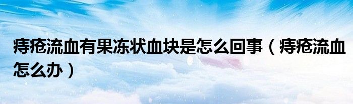 痔疮流血有果冻状血块是怎么回事（痔疮流血怎么办）