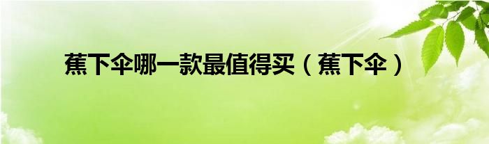 蕉下伞哪一款最值得买（蕉下伞）