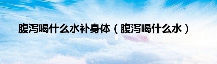 腹泻喝什么水补身体（腹泻喝什么水）