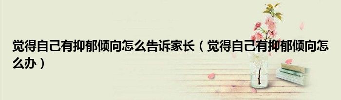 觉得自己有抑郁倾向怎么告诉家长（觉得自己有抑郁倾向怎么办）